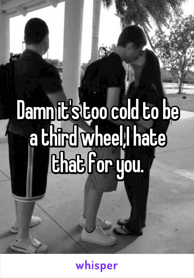 Damn it's too cold to be a third wheel,I hate that for you.