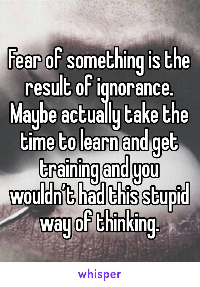 Fear of something is the result of ignorance.  Maybe actually take the time to learn and get training and you wouldn’t had this stupid way of thinking.