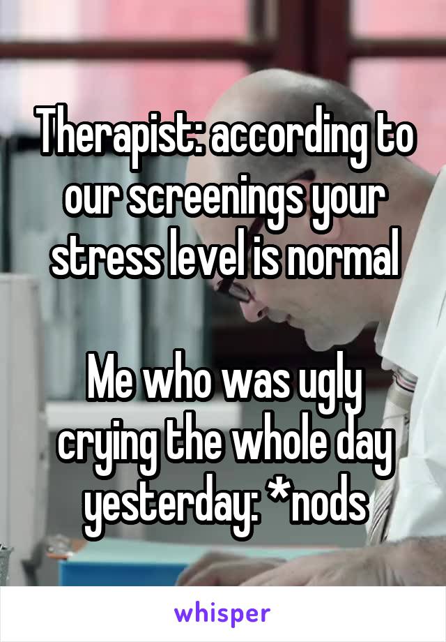 Therapist: according to our screenings your stress level is normal

Me who was ugly crying the whole day yesterday: *nods