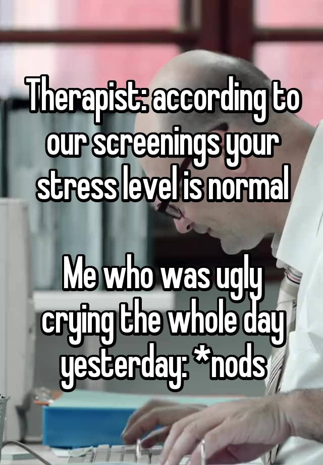 Therapist: according to our screenings your stress level is normal

Me who was ugly crying the whole day yesterday: *nods