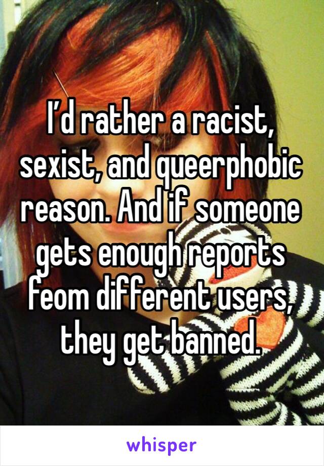 I’d rather a racist, sexist, and queerphobic reason. And if someone gets enough reports feom different users, they get banned. 