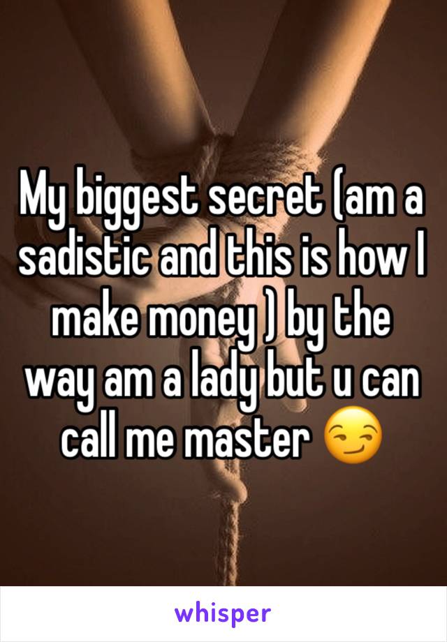 My biggest secret (am a sadistic and this is how I make money ) by the way am a lady but u can call me master 😏