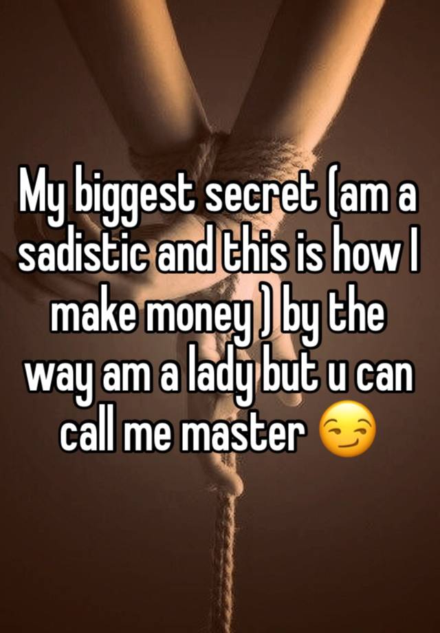 My biggest secret (am a sadistic and this is how I make money ) by the way am a lady but u can call me master 😏