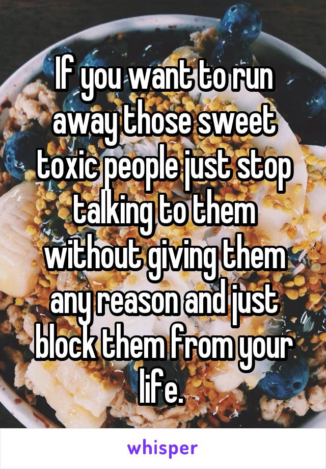 If you want to run away those sweet toxic people just stop talking to them without giving them any reason and just block them from your life. 