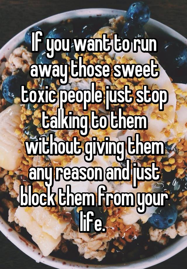 If you want to run away those sweet toxic people just stop talking to them without giving them any reason and just block them from your life. 