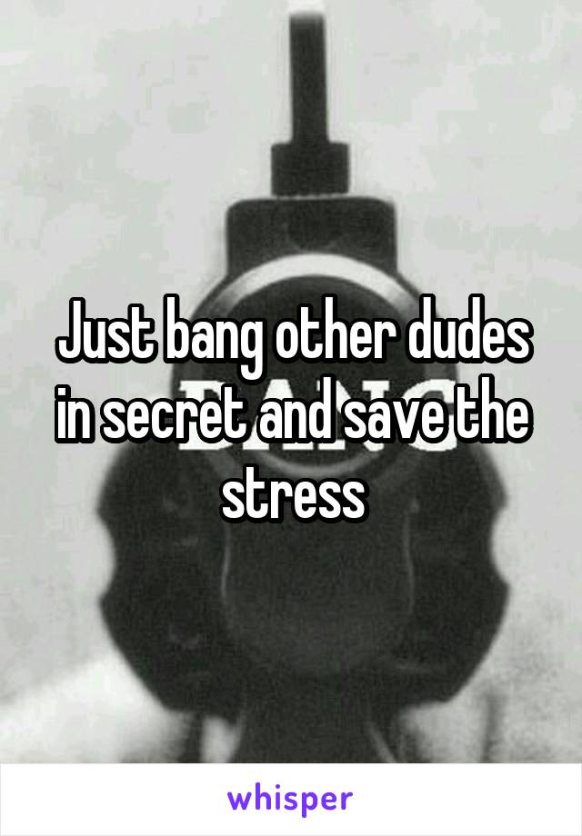 Just bang other dudes in secret and save the stress