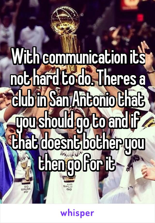 With communication its not hard to do. Theres a club in San Antonio that you should go to and if that doesnt bother you then go for it 