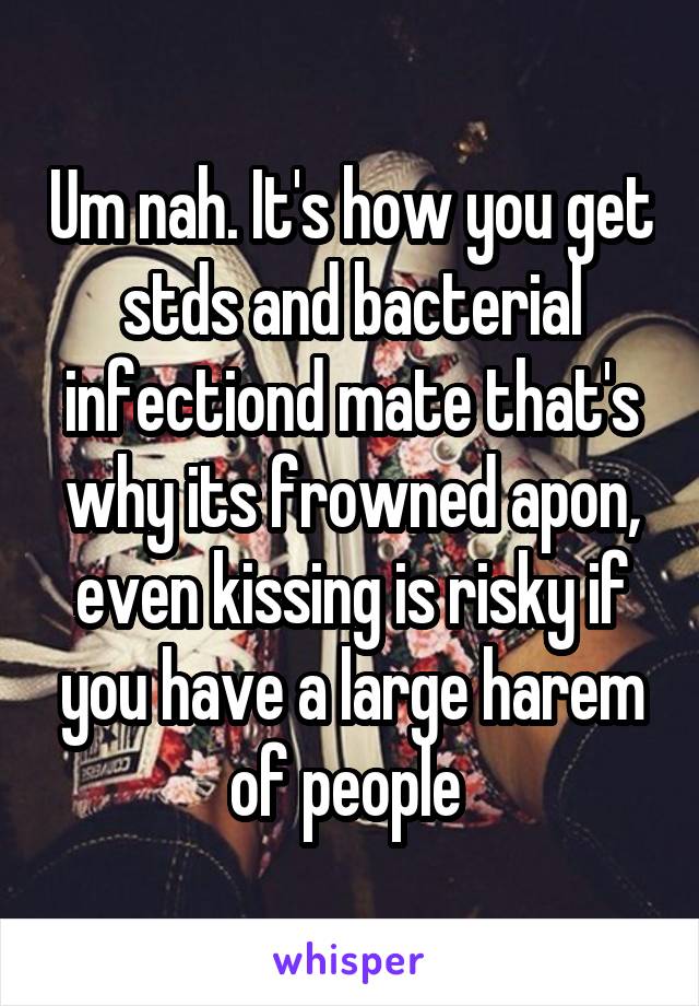 Um nah. It's how you get stds and bacterial infectiond mate that's why its frowned apon, even kissing is risky if you have a large harem of people 