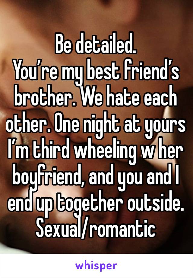 Be detailed.
You’re my best friend’s brother. We hate each other. One night at yours I’m third wheeling w her boyfriend, and you and I end up together outside.
Sexual/romantic