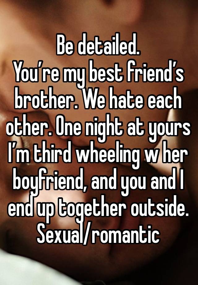 Be detailed.
You’re my best friend’s brother. We hate each other. One night at yours I’m third wheeling w her boyfriend, and you and I end up together outside.
Sexual/romantic