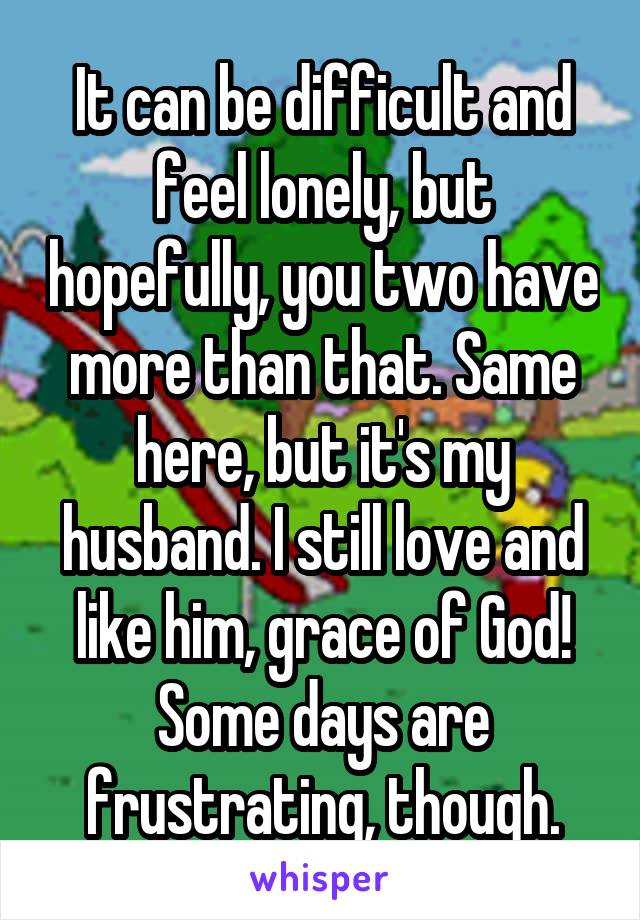 It can be difficult and feel lonely, but hopefully, you two have more than that. Same here, but it's my husband. I still love and like him, grace of God! Some days are frustrating, though.