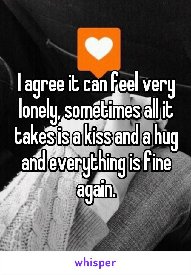 I agree it can feel very lonely, sometimes all it takes is a kiss and a hug and everything is fine again.