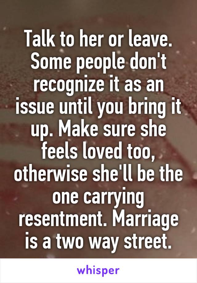 Talk to her or leave. Some people don't recognize it as an issue until you bring it up. Make sure she feels loved too, otherwise she'll be the one carrying resentment. Marriage is a two way street.