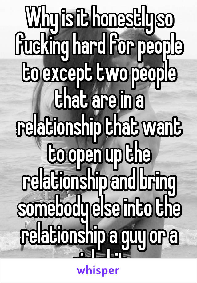 Why is it honestly so fucking hard for people to except two people that are in a relationship that want to open up the relationship and bring somebody else into the relationship a guy or a girl shit