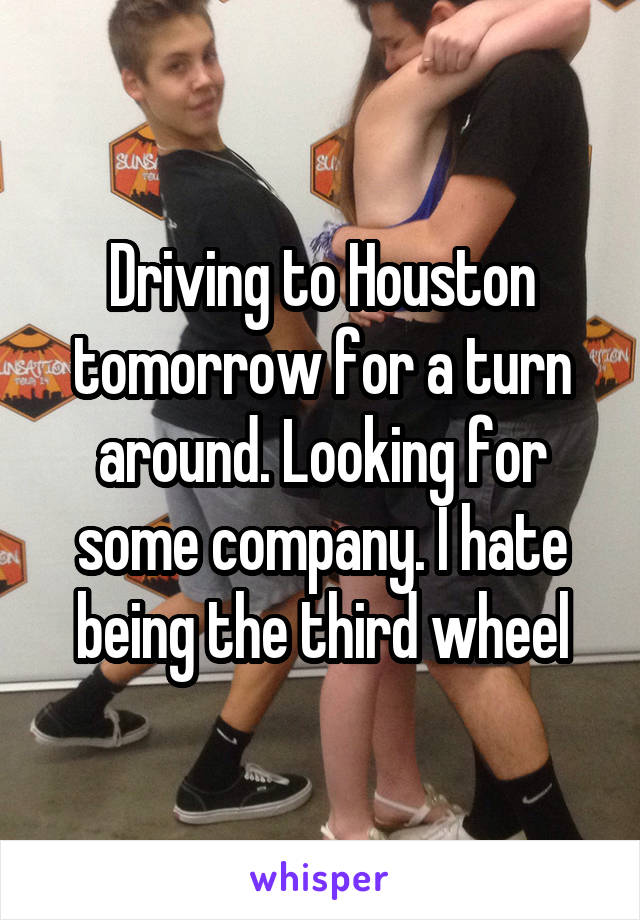 Driving to Houston tomorrow for a turn around. Looking for some company. I hate being the third wheel