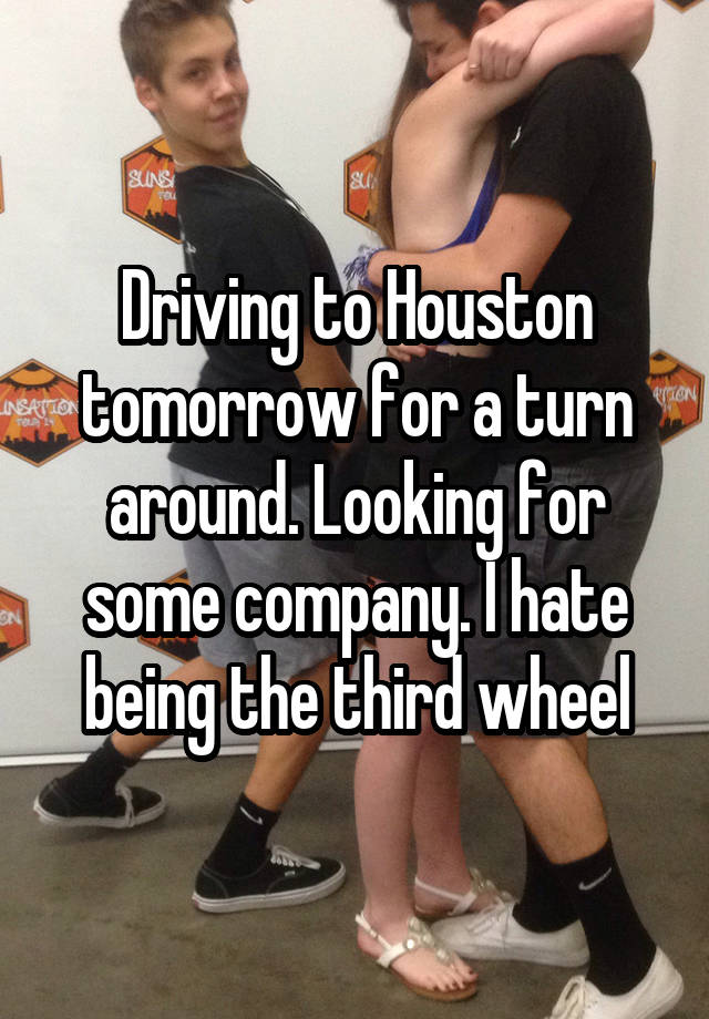 Driving to Houston tomorrow for a turn around. Looking for some company. I hate being the third wheel