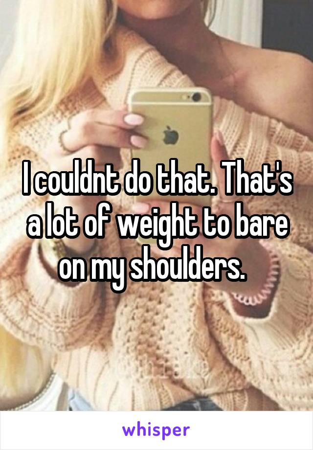 I couldnt do that. That's a lot of weight to bare on my shoulders.  