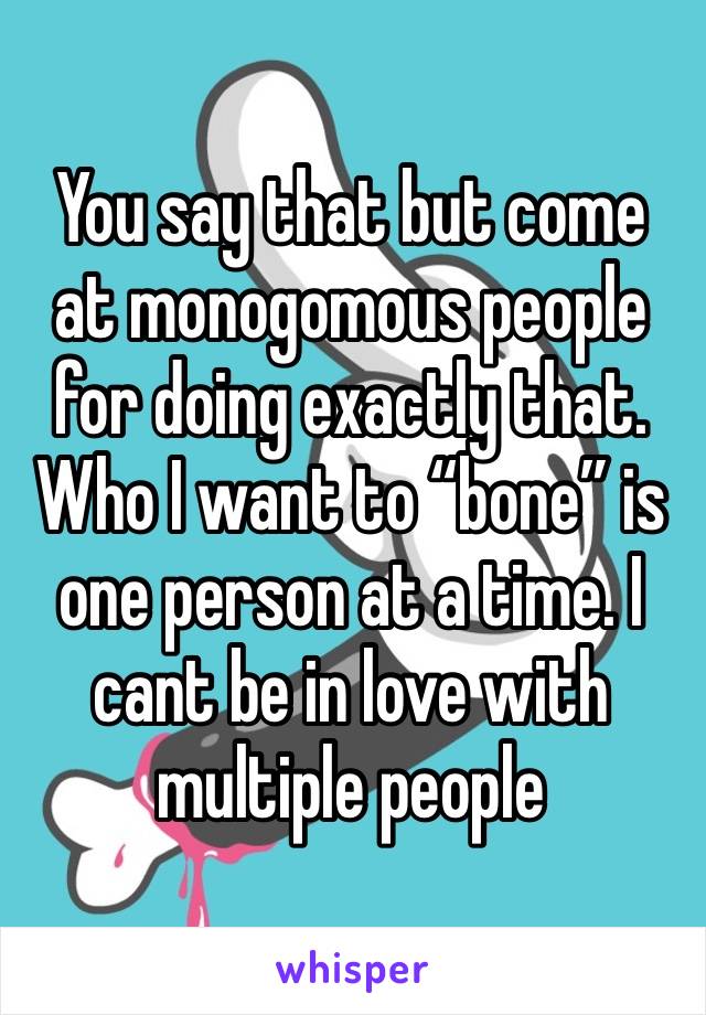 You say that but come at monogomous people for doing exactly that. Who I want to “bone” is one person at a time. I cant be in love with multiple people