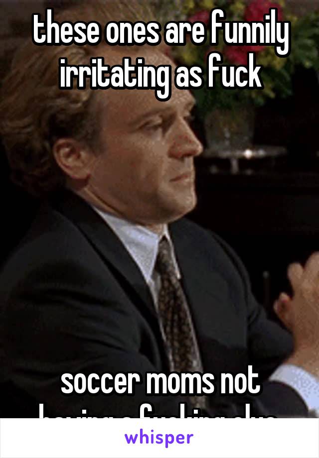 these ones are funnily irritating as fuck






soccer moms not having a fucking clue.