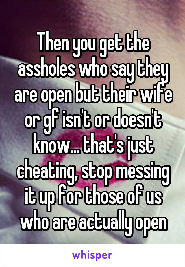 Then you get the assholes who say they are open but their wife or gf isn't or doesn't know... that's just cheating, stop messing it up for those of us who are actually open