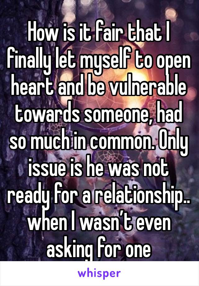 How is it fair that I finally let myself to open heart and be vulnerable towards someone, had so much in common. Only issue is he was not ready for a relationship.. when I wasn’t even asking for one