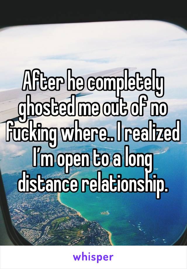 After he completely ghosted me out of no fucking where.. I realized I’m open to a long distance relationship. 