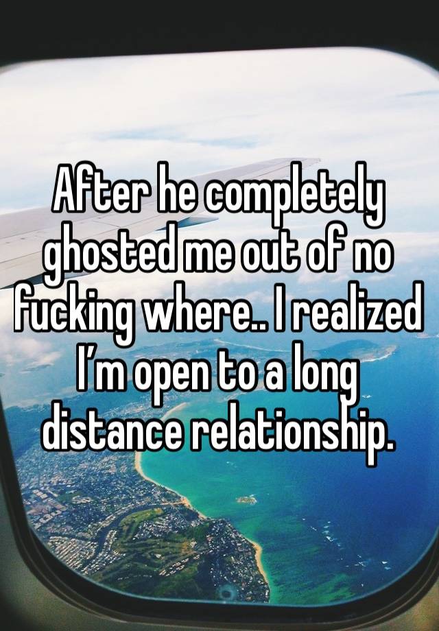 After he completely ghosted me out of no fucking where.. I realized I’m open to a long distance relationship. 