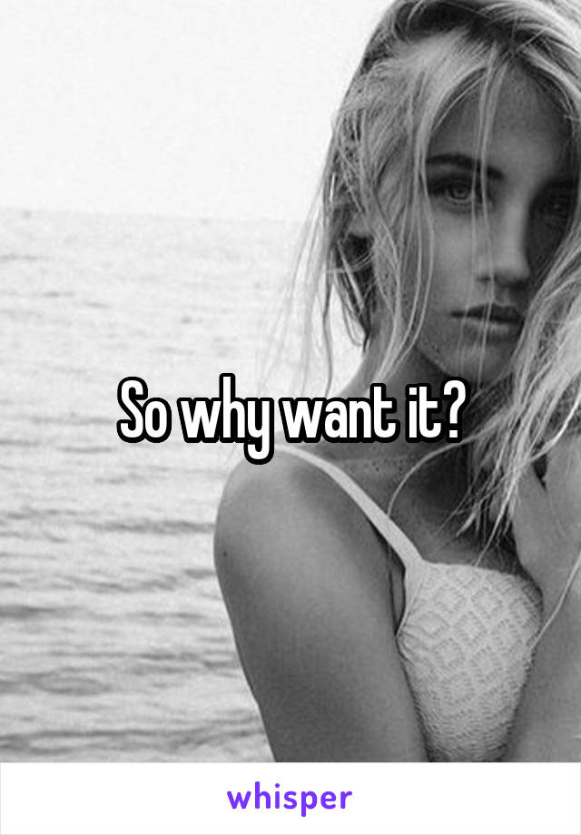 So why want it?