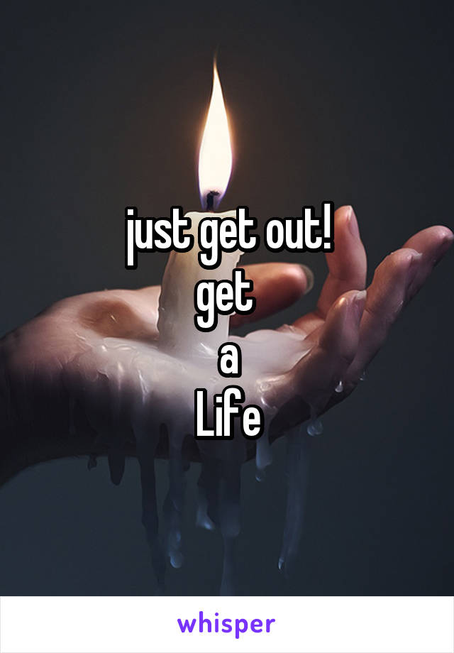 just get out!
get 
a
Life