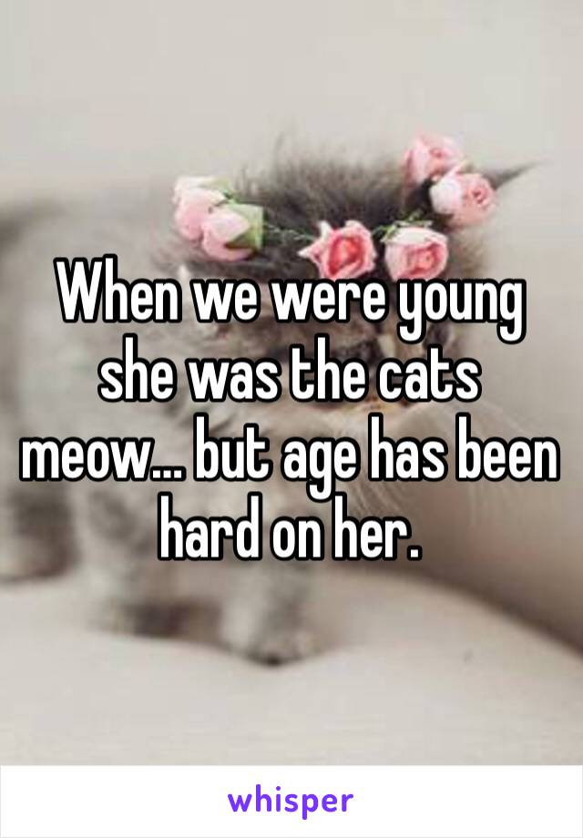 When we were young she was the cats meow… but age has been hard on her. 