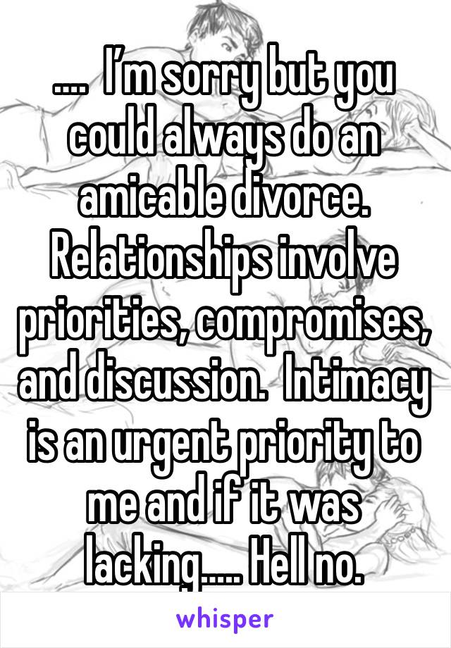 ….  I’m sorry but you could always do an amicable divorce.  Relationships involve priorities, compromises, and discussion.  Intimacy is an urgent priority to me and if it was lacking….. Hell no. 