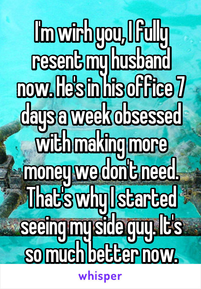 I'm wirh you, I fully resent my husband now. He's in his office 7 days a week obsessed with making more money we don't need. That's why I started seeing my side guy. It's so much better now.