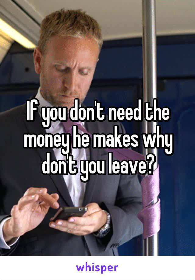 If you don't need the money he makes why don't you leave?