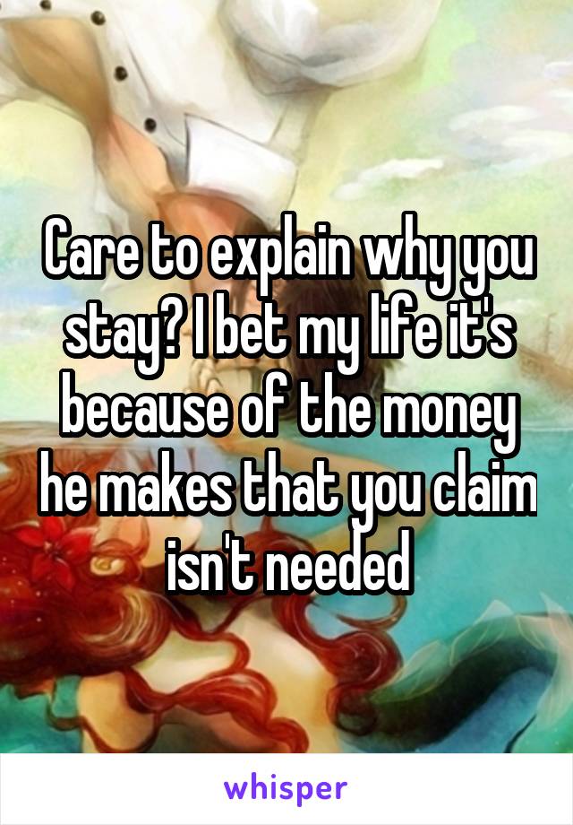 Care to explain why you stay? I bet my life it's because of the money he makes that you claim isn't needed