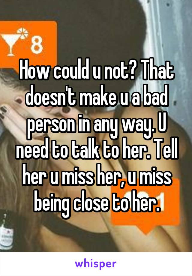 How could u not? That doesn't make u a bad person in any way. U need to talk to her. Tell her u miss her, u miss being close to her.