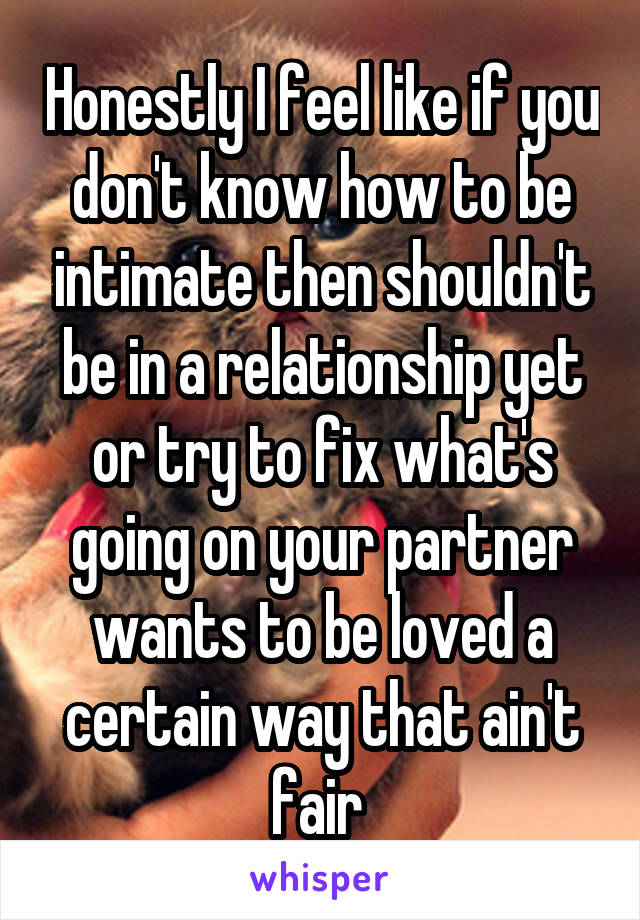 Honestly I feel like if you don't know how to be intimate then shouldn't be in a relationship yet or try to fix what's going on your partner wants to be loved a certain way that ain't fair 