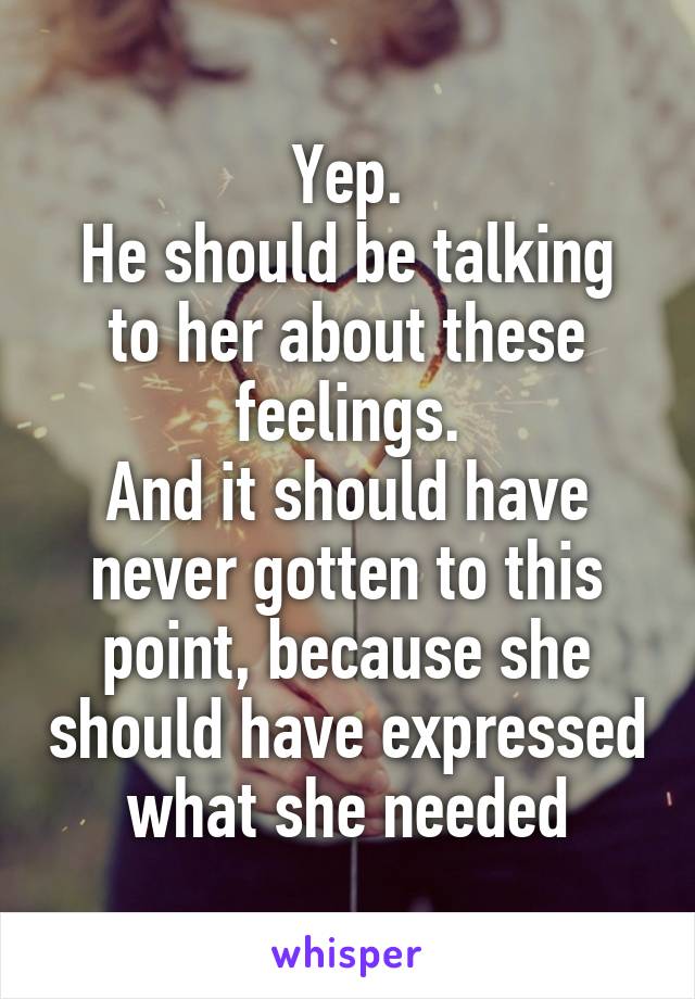 Yep.
He should be talking to her about these feelings.
And it should have never gotten to this point, because she should have expressed what she needed