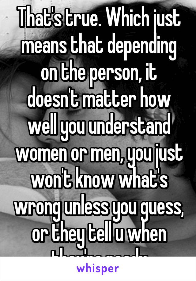 That's true. Which just means that depending on the person, it doesn't matter how well you understand women or men, you just won't know what's wrong unless you guess, or they tell u when they're ready