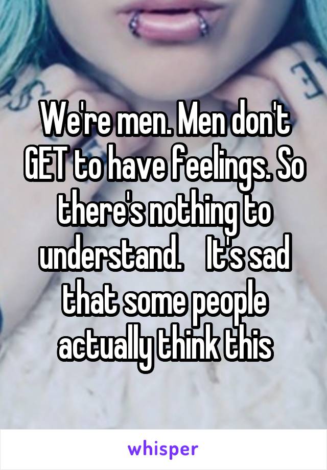 We're men. Men don't GET to have feelings. So there's nothing to understand.    It's sad that some people actually think this