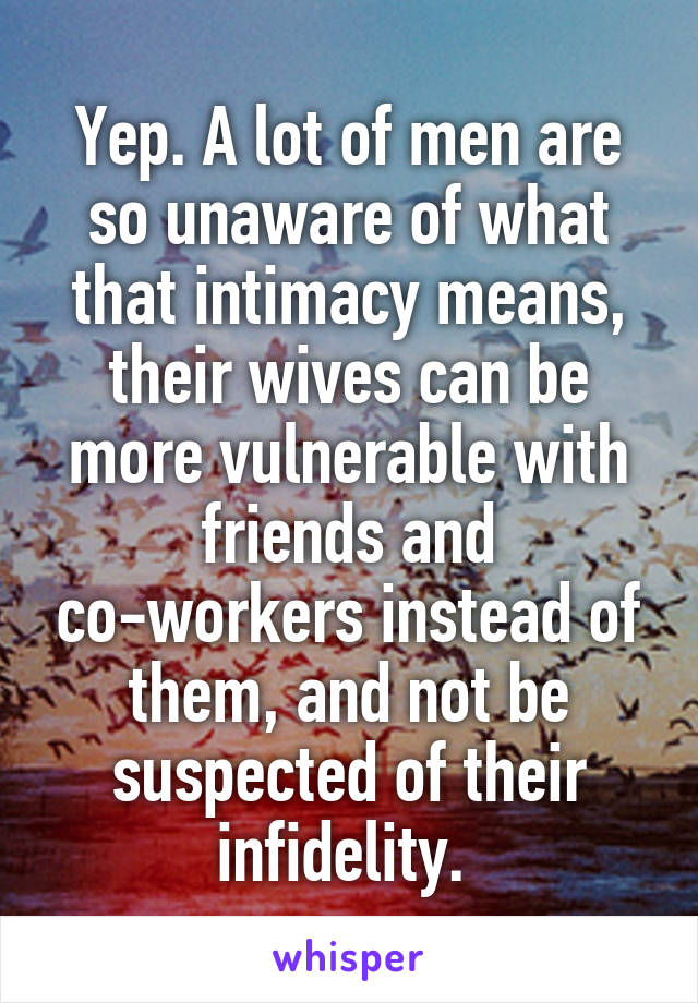 Yep. A lot of men are so unaware of what that intimacy means, their wives can be more vulnerable with friends and co-workers instead of them, and not be suspected of their infidelity. 