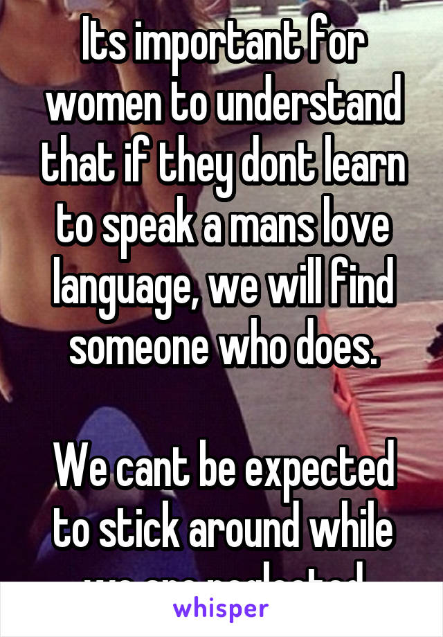 Its important for women to understand that if they dont learn to speak a mans love language, we will find someone who does.

We cant be expected to stick around while we are neglected