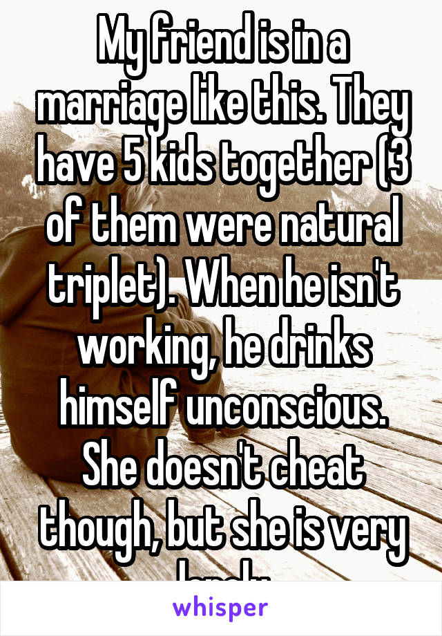 My friend is in a marriage like this. They have 5 kids together (3 of them were natural triplet). When he isn't working, he drinks himself unconscious. She doesn't cheat though, but she is very lonely