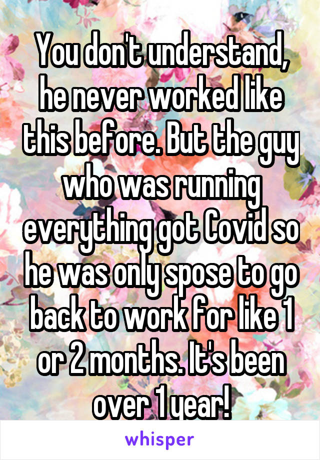 You don't understand, he never worked like this before. But the guy who was running everything got Covid so he was only spose to go back to work for like 1 or 2 months. It's been over 1 year!