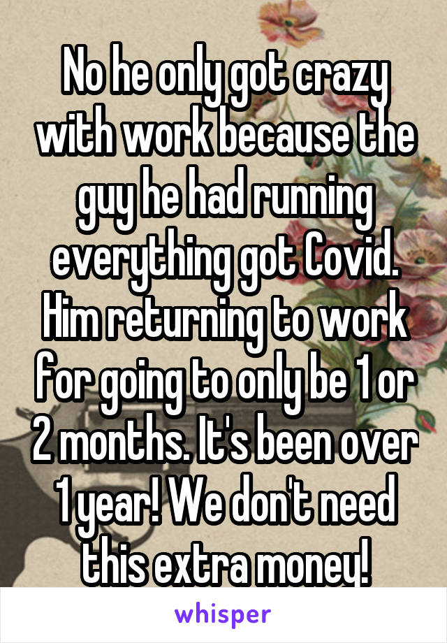 No he only got crazy with work because the guy he had running everything got Covid. Him returning to work for going to only be 1 or 2 months. It's been over 1 year! We don't need this extra money!