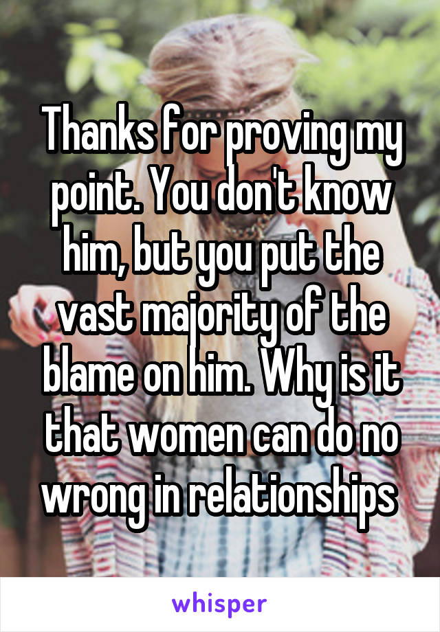 Thanks for proving my point. You don't know him, but you put the vast majority of the blame on him. Why is it that women can do no wrong in relationships 