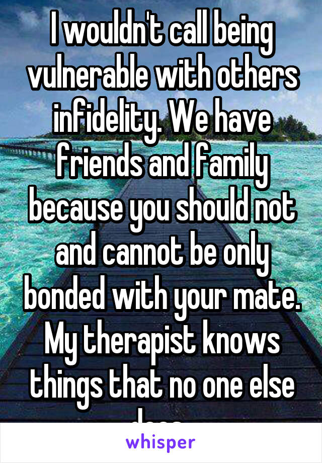 I wouldn't call being vulnerable with others infidelity. We have friends and family because you should not and cannot be only bonded with your mate. My therapist knows things that no one else does. 