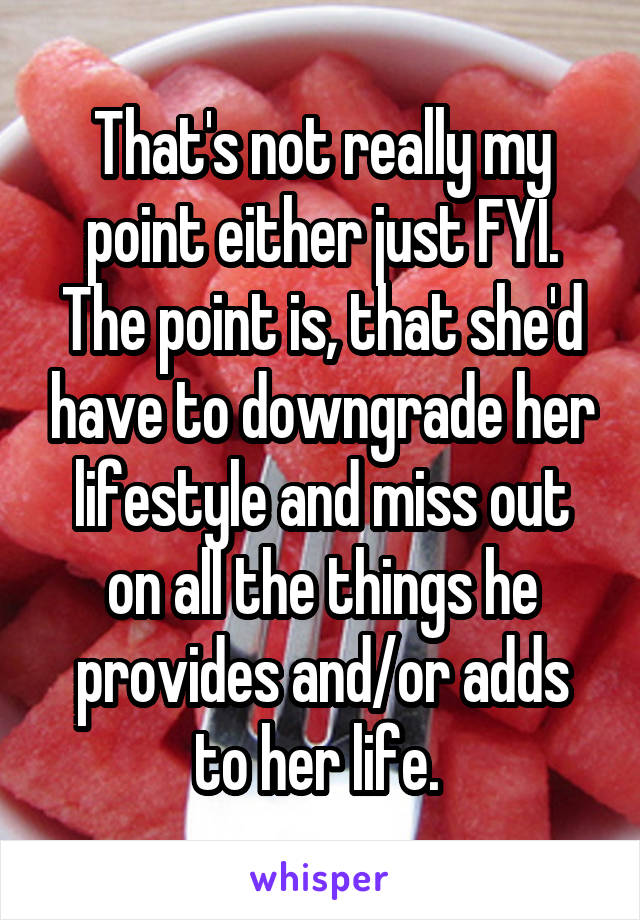 That's not really my point either just FYI. The point is, that she'd have to downgrade her lifestyle and miss out on all the things he provides and/or adds to her life. 