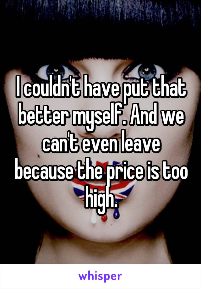 I couldn't have put that better myself. And we can't even leave because the price is too high.