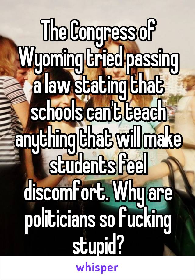 The Congress of Wyoming tried passing a law stating that schools can't teach anything that will make students feel discomfort. Why are politicians so fucking stupid?
