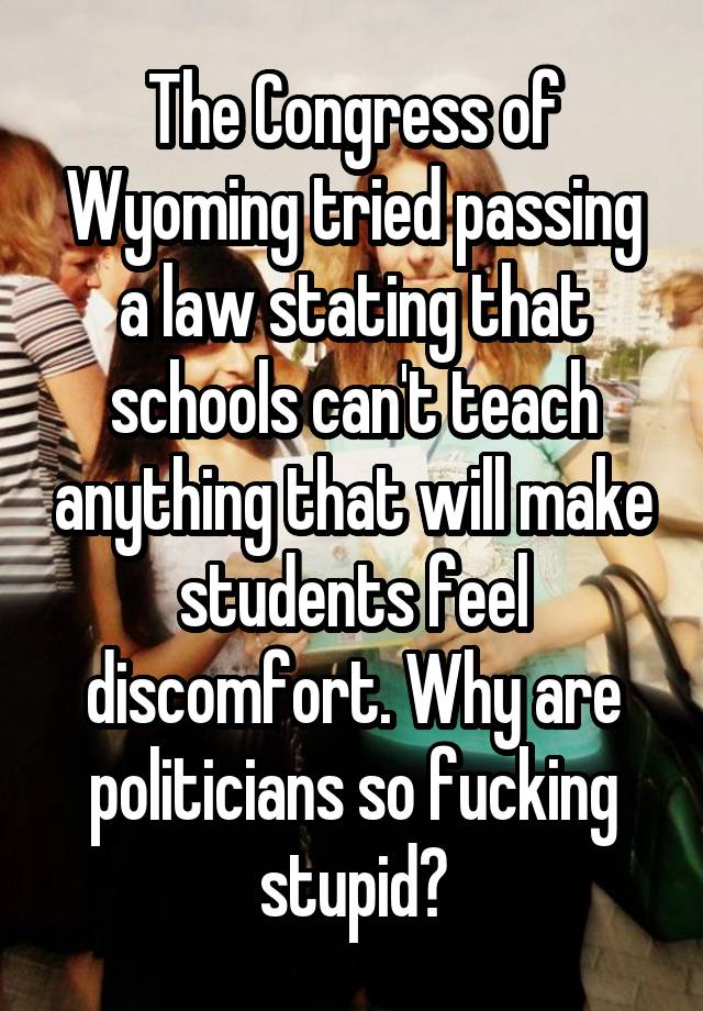 The Congress of Wyoming tried passing a law stating that schools can't teach anything that will make students feel discomfort. Why are politicians so fucking stupid?